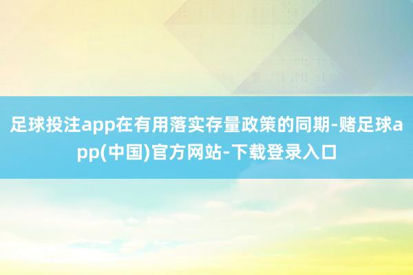 足球投注app在有用落实存量政策的同期-赌足球app(中国)官方网站-下载登录入口