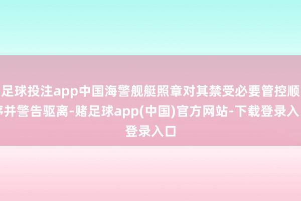 足球投注app中国海警舰艇照章对其禁受必要管控顺序并警告驱离-赌足球app(中国)官方网站-下载登录入口