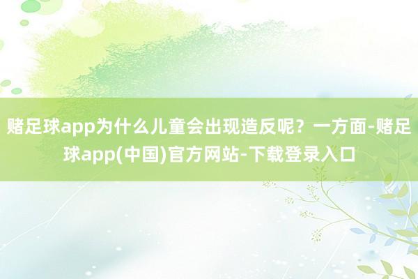 赌足球app为什么儿童会出现造反呢？一方面-赌足球app(中国)官方网站-下载登录入口