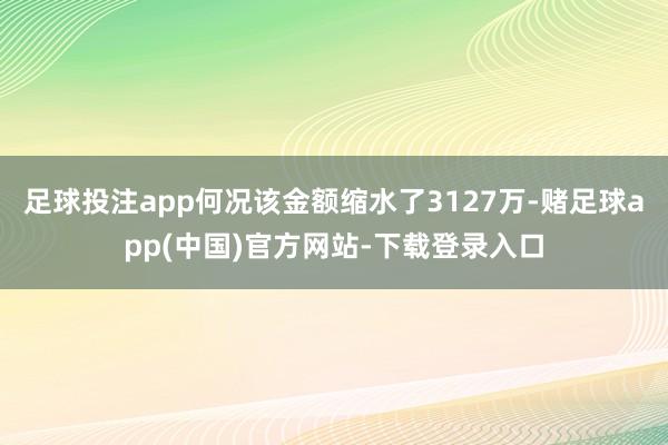 足球投注app何况该金额缩水了3127万-赌足球app(中国)官方网站-下载登录入口