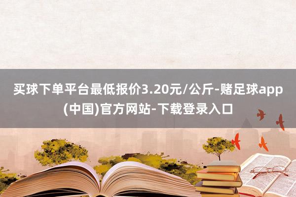 买球下单平台最低报价3.20元/公斤-赌足球app(中国)官方网站-下载登录入口