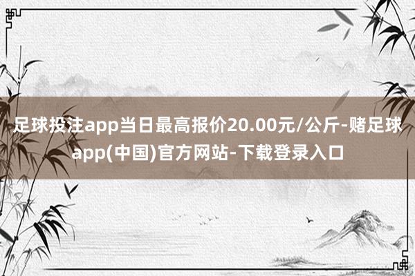 足球投注app当日最高报价20.00元/公斤-赌足球app(中国)官方网站-下载登录入口