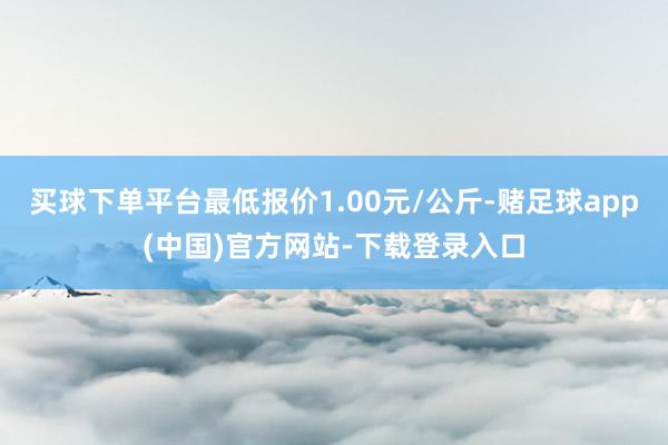 买球下单平台最低报价1.00元/公斤-赌足球app(中国)官方网站-下载登录入口