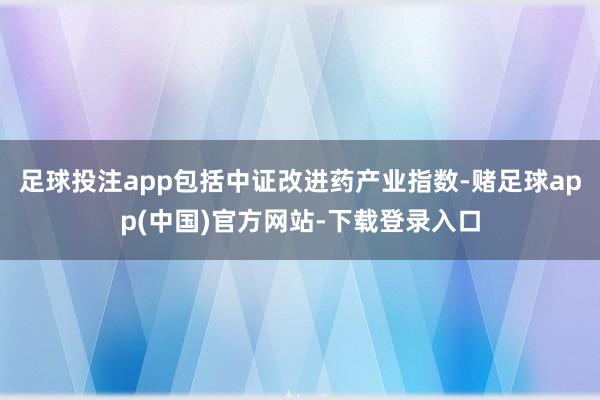 足球投注app包括中证改进药产业指数-赌足球app(中国)官方网站-下载登录入口