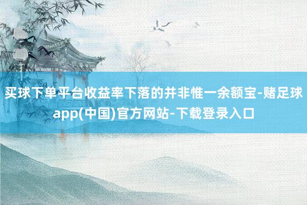 买球下单平台　　收益率下落的并非惟一余额宝-赌足球app(中国)官方网站-下载登录入口