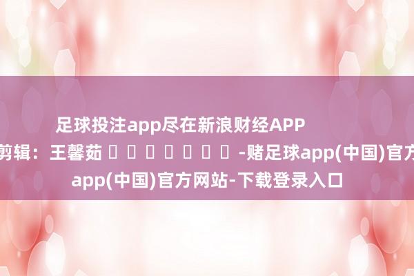 足球投注app尽在新浪财经APP            						包袱剪辑：王馨茹 							-赌足球app(中国)官方网站-下载登录入口