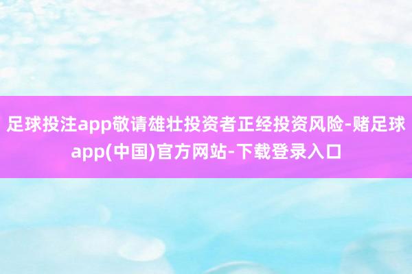 足球投注app敬请雄壮投资者正经投资风险-赌足球app(中国)官方网站-下载登录入口