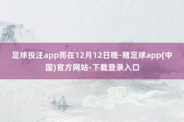 足球投注app　　而在12月12日晚-赌足球app(中国)官方网站-下载登录入口