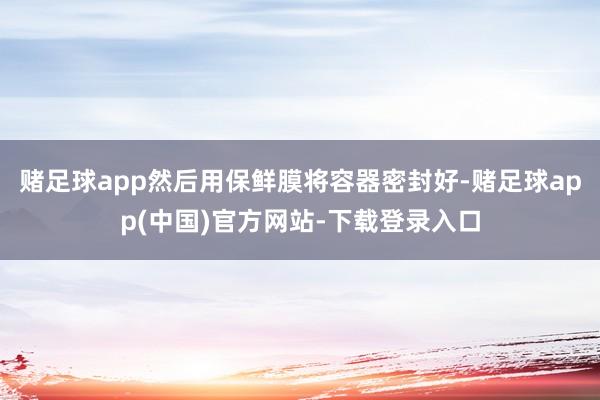 赌足球app然后用保鲜膜将容器密封好-赌足球app(中国)官方网站-下载登录入口