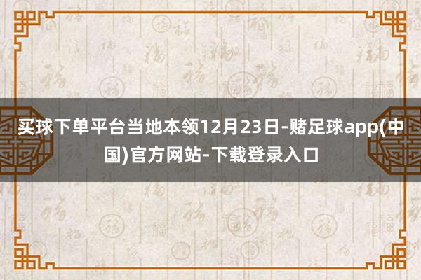 买球下单平台当地本领12月23日-赌足球app(中国)官方网站-下载登录入口