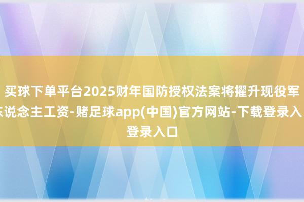 买球下单平台2025财年国防授权法案将擢升现役军东说念主工资-赌足球app(中国)官方网站-下载登录入口