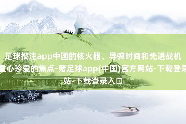 足球投注app中国的核火器、导弹时间和先进战机都是重心珍爱的焦点-赌足球app(中国)官方网站-下载登录入口