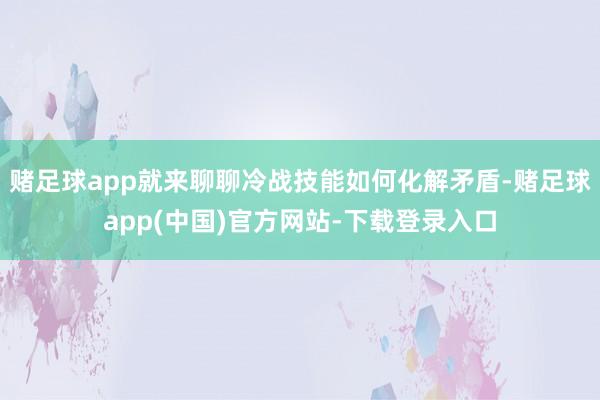 赌足球app就来聊聊冷战技能如何化解矛盾-赌足球app(中国)官方网站-下载登录入口