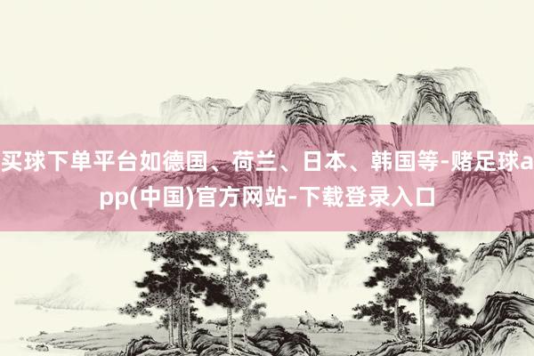 买球下单平台如德国、荷兰、日本、韩国等-赌足球app(中国)官方网站-下载登录入口