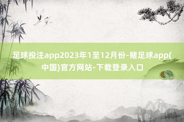 足球投注app　　2023年1至12月份-赌足球app(中国)官方网站-下载登录入口