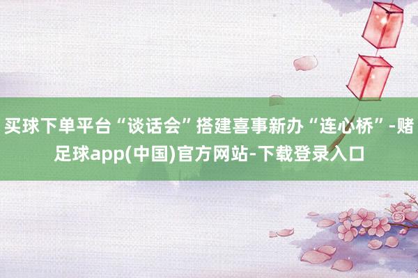 买球下单平台“谈话会”搭建喜事新办“连心桥”-赌足球app(中国)官方网站-下载登录入口