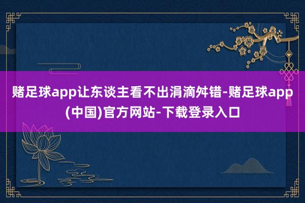 赌足球app让东谈主看不出涓滴舛错-赌足球app(中国)官方网站-下载登录入口