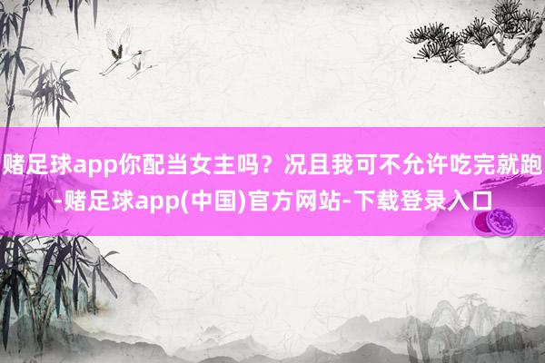 赌足球app你配当女主吗？况且我可不允许吃完就跑-赌足球app(中国)官方网站-下载登录入口