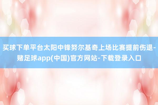 买球下单平台太阳中锋努尔基奇上场比赛提前伤退-赌足球app(中国)官方网站-下载登录入口