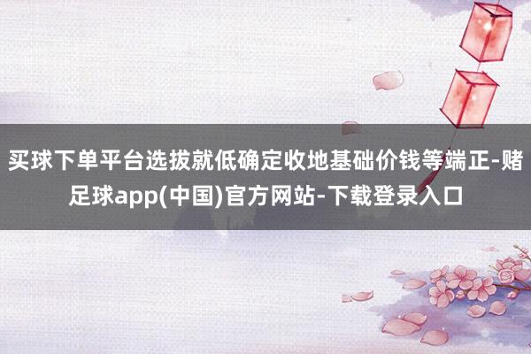 买球下单平台选拔就低确定收地基础价钱等端正-赌足球app(中国)官方网站-下载登录入口