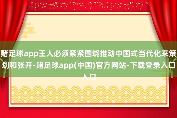 赌足球app王人必须紧紧围绕推动中国式当代化来策划和张开-赌足球app(中国)官方网站-下载登录入口