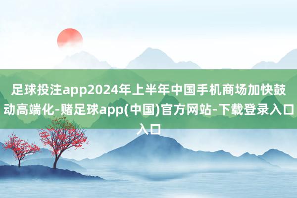 足球投注app2024年上半年中国手机商场加快鼓动高端化-赌足球app(中国)官方网站-下载登录入口