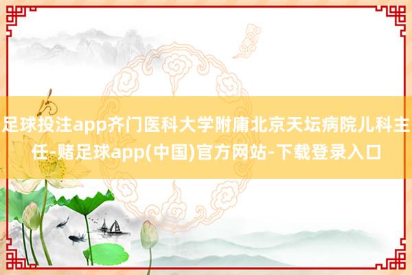 足球投注app齐门医科大学附庸北京天坛病院儿科主任-赌足球app(中国)官方网站-下载登录入口