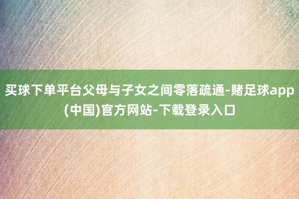 买球下单平台父母与子女之间零落疏通-赌足球app(中国)官方网站-下载登录入口