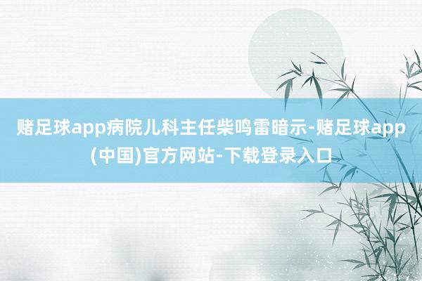 赌足球app病院儿科主任柴鸣雷暗示-赌足球app(中国)官方网站-下载登录入口