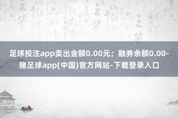 足球投注app卖出金额0.00元；融券余额0.00-赌足球app(中国)官方网站-下载登录入口