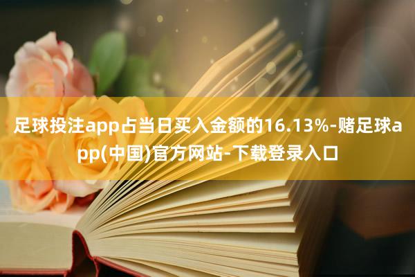 足球投注app占当日买入金额的16.13%-赌足球app(中国)官方网站-下载登录入口