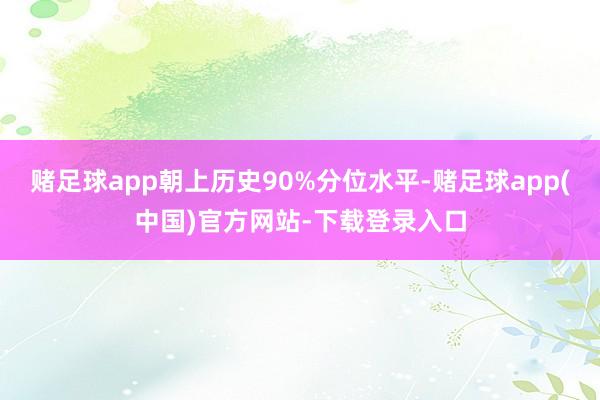 赌足球app朝上历史90%分位水平-赌足球app(中国)官方网站-下载登录入口