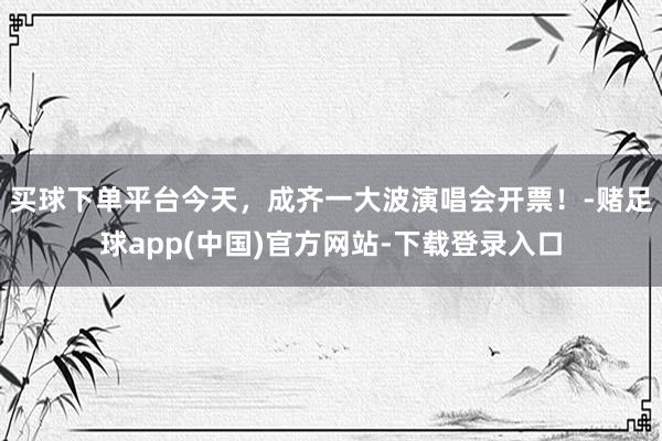 买球下单平台今天，成齐一大波演唱会开票！-赌足球app(中国)官方网站-下载登录入口