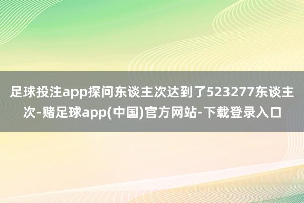 足球投注app探问东谈主次达到了523277东谈主次-赌足球app(中国)官方网站-下载登录入口