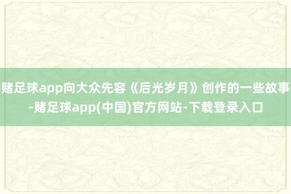 赌足球app向大众先容《后光岁月》创作的一些故事-赌足球app(中国)官方网站-下载登录入口