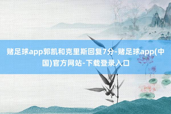 赌足球app郭凯和克里斯回复7分-赌足球app(中国)官方网站-下载登录入口
