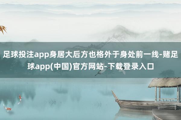 足球投注app身居大后方也格外于身处前一线-赌足球app(中国)官方网站-下载登录入口