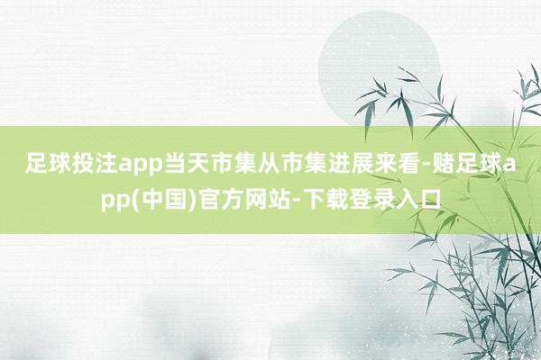 足球投注app　　当天市集　　从市集进展来看-赌足球app(中国)官方网站-下载登录入口
