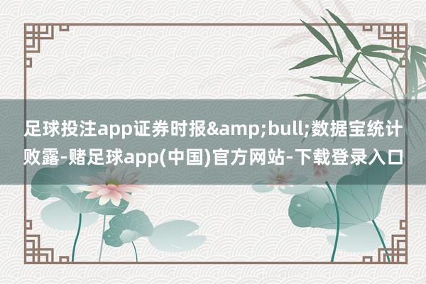 足球投注app证券时报&bull;数据宝统计败露-赌足球app(中国)官方网站-下载登录入口